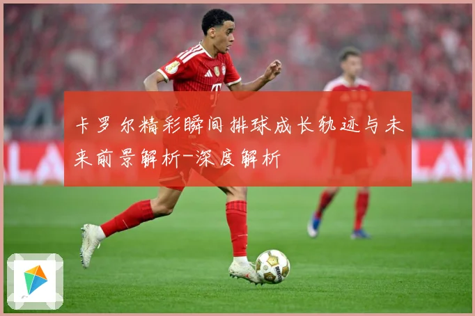 卡罗尔精彩瞬间排球成长轨迹与未来前景解析-深度解析