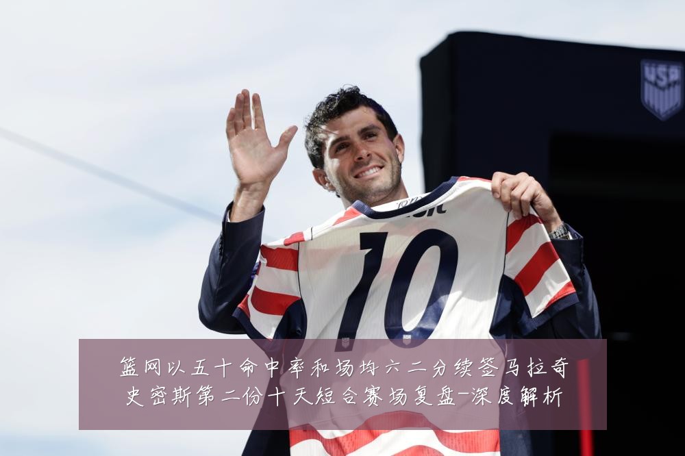 篮网以五十命中率和场均六二分续签马拉奇史密斯第二份十天短合赛场复盘-深度解析